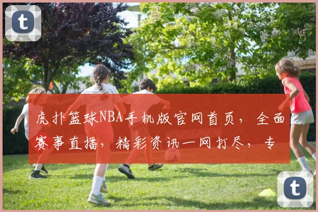 虎扑篮球NBA手机版官网首页，全面赛事直播，精彩资讯一网打尽，专业解析逗你涨知识，不容错过
